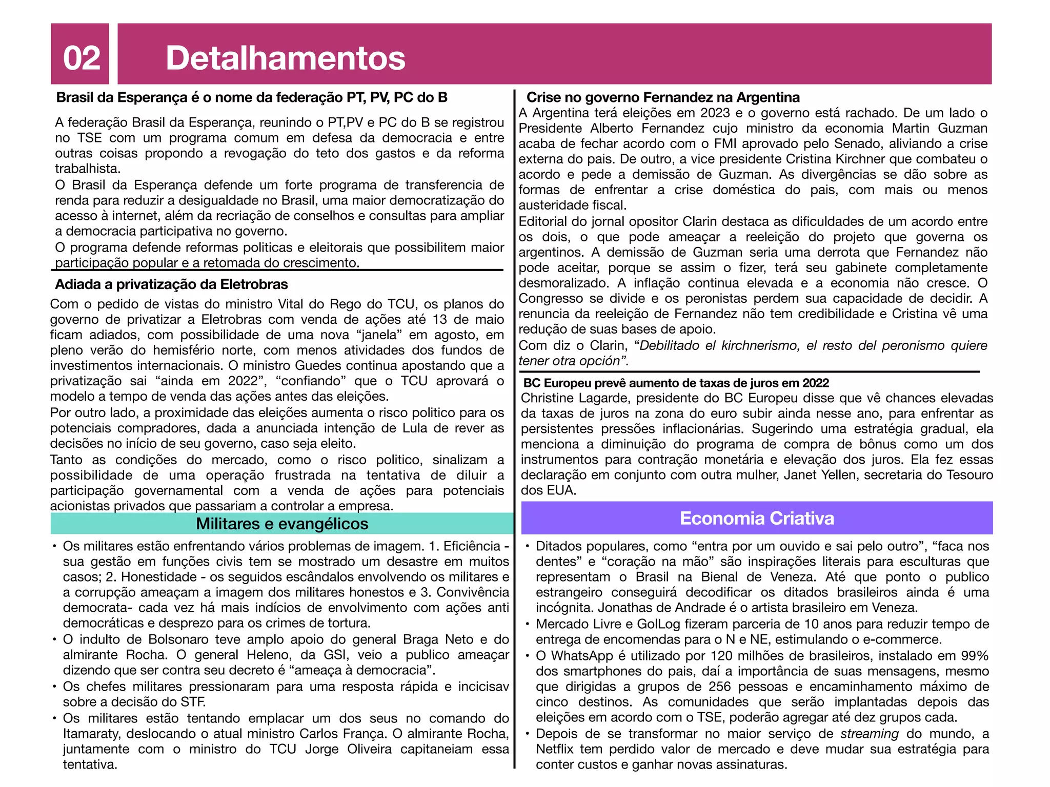 02 Detalhamentos
Economia Criativa
• Ditados populares, como “entra por um ouvido e sai pelo outro”, “faca nos
dentes” e “coração na mão” são inspirações literais para esculturas que
representam o Brasil na Bienal de Veneza. Até que ponto o publico
estrangeiro conseguirá decodi
fi
car os ditados brasileiros ainda é uma
incógnita. Jonathas de Andrade é o artista brasileiro em Veneza.

• Mercado Livre e GolLog
fi
zeram parceria de 10 anos para reduzir tempo de
entrega de encomendas para o N e NE, estimulando o e-commerce.

• O WhatsApp é utilizado por 120 milhões de brasileiros, instalado em 99%
dos smartphones do pais, daí a importância de suas mensagens, mesmo
que dirigidas a grupos de 256 pessoas e encaminhamento máximo de
cinco destinos. As comunidades que serão implantadas depois das
eleições em acordo com o TSE, poderão agregar até dez grupos cada.

• Depois de se transformar no maior serviço de streaming do mundo, a
Net
fl
ix tem perdido valor de mercado e deve mudar sua estratégia para
conter custos e ganhar novas assinaturas.
Militares e evangélicos
• Os militares estão enfrentando vários problemas de imagem. 1. E
fi
ciência -
sua gestão em funções civis tem se mostrado um desastre em muitos
casos; 2. Honestidade - os seguidos escândalos envolvendo os militares e
a corrupção ameaçam a imagem dos militares honestos e 3. Convivência
democrata- cada vez há mais indícios de envolvimento com ações anti
democráticas e desprezo para os crimes de tortura.

• O indulto de Bolsonaro teve amplo apoio do general Braga Neto e do
almirante Rocha. O general Heleno, da GSI, veio a publico ameaçar
dizendo que ser contra seu decreto é “ameaça à democracia”.

• Os chefes militares pressionaram para uma resposta rápida e incicisav
sobre a decisão do STF.

• Os militares estão tentando emplacar um dos seus no comando do
Itamaraty, deslocando o atual ministro Carlos França. O almirante Rocha,
juntamente com o ministro do TCU Jorge Oliveira capitaneiam essa
tentativa.
Brasil da Esperança é o nome da federação PT, PV, PC do B
Adiada a privatização da Eletrobras
Crise no governo Fernandez na Argentina
A Argentina terá eleições em 2023 e o governo está rachado. De um lado o
Presidente Alberto Fernandez cujo ministro da economia Martin Guzman
acaba de fechar acordo com o FMI aprovado pelo Senado, aliviando a crise
externa do pais. De outro, a vice presidente Cristina Kirchner que combateu o
acordo e pede a demissão de Guzman. As divergências se dão sobre as
formas de enfrentar a crise doméstica do pais, com mais ou menos
austeridade
fi
scal.

Editorial do jornal opositor Clarin destaca as di
fi
culdades de um acordo entre
os dois, o que pode ameaçar a reeleição do projeto que governa os
argentinos. A demissão de Guzman seria uma derrota que Fernandez não
pode aceitar, porque se assim o
fi
zer, terá seu gabinete completamente
desmoralizado. A in
fl
ação continua elevada e a economia não cresce. O
Congresso se divide e os peronistas perdem sua capacidade de decidir. A
renuncia da reeleição de Fernandez não tem credibilidade e Cristina vê uma
redução de suas bases de apoio.

Com diz o Clarin, “Debilitado el kirchnerismo, el resto del peronismo quiere
tener otra opción”.
A federação Brasil da Esperança, reunindo o PT,PV e PC do B se registrou
no TSE com um programa comum em defesa da democracia e entre
outras coisas propondo a revogação do teto dos gastos e da reforma
trabalhista.

O Brasil da Esperança defende um forte programa de transferencia de
renda para reduzir a desigualdade no Brasil, uma maior democratização do
acesso à internet, além da recriação de conselhos e consultas para ampliar
a democracia participativa no governo.

O programa defende reformas politicas e eleitorais que possibilitem maior
participação popular e a retomada do crescimento.
Com o pedido de vistas do ministro Vital do Rego do TCU, os planos do
governo de privatizar a Eletrobras com venda de ações até 13 de maio
fi
cam adiados, com possibilidade de uma nova “janela” em agosto, em
pleno verão do hemisfério norte, com menos atividades dos fundos de
investimentos internacionais. O ministro Guedes continua apostando que a
privatização sai “ainda em 2022”, “con
fi
ando” que o TCU aprovará o
modelo a tempo de venda das ações antes das eleições.

Por outro lado, a proximidade das eleições aumenta o risco politico para os
potenciais compradores, dada a anunciada intenção de Lula de rever as
decisões no início de seu governo, caso seja eleito.

Tanto as condições do mercado, como o risco politico, sinalizam a
possibilidade de uma operação frustrada na tentativa de diluir a
participação governamental com a venda de ações para potenciais
acionistas privados que passariam a controlar a empresa.
BC Europeu prevê aumento de taxas de juros em 2022
Christine Lagarde, presidente do BC Europeu disse que vê chances elevadas
da taxas de juros na zona do euro subir ainda nesse ano, para enfrentar as
persistentes pressões in
fl
acionárias. Sugerindo uma estratégia gradual, ela
menciona a diminuição do programa de compra de bônus como um dos
instrumentos para contração monetária e elevação dos juros. Ela fez essas
declaração em conjunto com outra mulher, Janet Yellen, secretaria do Tesouro
dos EUA.
 