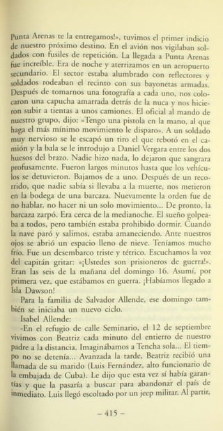 punta Arenas te la entregamo !», tuvimos e! primer indicio
de nuestro próximo destino. En e! avión nos vigilaban sol-
dados con fusiles de repetición. La llegada a Punta Arenas
fue increíble. Era de noche y aterrizamo en un aeropuerto
secundario. El sector estaba alumbrado con reflectores y
soldado rodeaban e! recinto con sus bayonetas armadas.
Después de tomarnos una fotografía a cada uno, nos colo-
caron una capucha amarrada detrás de la nuca y nos hicie-
ron subir a tientas a unos camiones. El oficial al mando de
nuestro grupo, dijo: «Tengo una pi tola en la mano, al que
haga e! más mínimo movimiento le di paro». A un soldado
muy nervioso e le escapó un tiro e! que rebotó en e! ca-
mión y la bala se le introdujo a Daniel Vergara entre los dos
huesos del brazo. Nadie hizo nada, lo dejaron que sangrara
profusamente. Fueron largos minutos hasta que los vehícu-
los se detuvieron. Bajamos de a uno. Despué de un reco-
rrido, que nadie sabía si llevaba a la muerte, nos metieron
en la bodega de una barcaza. Nuevamente la orden fue de
no hablar, no hacer ni un solo movimiento... De pronto, la
barcaza zarpó. Era cerca de la medianoche. El sueño golpea-
ba a todos, pero también estaba prohibido dormir. Cuando
la nave paró y salimos, estaba amaneciendo. Ante nuestro
ojos se abrió un espacio lleno de nieve. Teníamo mucho
frío. Fue un desembarco triste y tétrico. Escuchamos la voz
de! capitán gritar: «jUstedes son pri ioneros de guerra!».
Eran las seis de la mañana de! domingo 16. Asumí, por
primera vez, que estábamos en guerra. ¡Habíamos llegado a
Isla Daw on!
Para la familia de Salvador Allende, e e domingo tam-
bién se iniciaba un nuevo ciclo.
Isabel Allende:
-En el refugio de calle eminario, el 12 de eptiembre
vivimos con Beatriz cada minuto del entierro de nuestro
padre a la distancia. Imaginábamo a 11 ncha sola... El tiem-
po no se detenía... Avanzada la tarde, Beatriz recibió una
llamada de u marido (Luis Fernández, alto funcionario de
la embajada de Cuba). Le dijo que esta vez sí había g~ran­
~ías y que la pasaría a bu car para a.bando?~r e! pals ~e
Inmediato. Luis llegó escoltado por un ¡e p mJlltar. Al parnr,
- 415 -
 