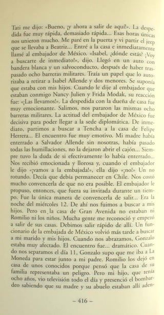 Tati me dijo: «~~eno, iY ah?ra a ~al.ir de aquí!». La despe_
dida fue muy raplda, dema lado raplda... Esas hora únicas
no unieron mucho. Me paré en la puerta y vi partir el jeep
que e lle,"aba a Beatriz... Enrré a la ca a e inmediatamente
llamé al embajador de México. «1 abel, ¿dónde está? ¡Voy
a bu carre de inmediaro!», dijo. Llegó en un aU(Q Con
bandera blanca y un alvoconducro, después de haber tras-
pa ado ocho barreras militares. Traía un pape! que lo auto-
rizaba a retirar a 1 abe! Allende y dos menores. e uponía
que estaba con mis hijos. Cuando le dije al embajador que
estaban conmigo ancy]ulien y Frida Modak, su reacción
fue: 'lila llevamo !». La despedida con la dueña de ca a fue
muy emocionante. alimos, nos pararon las mismas ocho
barreras militares. La actitud de! embajador de México fue
decisiva para poder llegar a la sede diplomática. De inme-
diaro, parrimos a buscar a Tencha a la casa de Felipe
Herrera... El encuentro fue muy emotivo. Mi madre había
enterrado a alvador Allende sin nosotras, había pasado
rodas las humillaciones, no la dejaron abrir el cajón... Siem-
pre tuvO la duda de si efectivamente lo había enterrado...
os recibió emocionada y llorosa y, cuando el embajador
le dijo «ivamos a la embajClda!», ella dijo «¡no!» Un no
rotundo. Decía que debía permanecer en Chile. os cOStÓ
mucho convencerla de que no era posible. El embajador le
propuso, entonces, que fuera su invitada durante un tiem-
po. Fue la única manera de convencerla de alir. .. Era la
noche del miércoles 12. De ahí nos fuimos a buscar a mis
hijos. Pero en. la casa de Gran Avenida no estaban ni
Romilio ni los niños. Mucha gente me reconoció y empezó
a alir de sus casas. Debimos salir rápido de allí. Un fun-
cionario de la embajada de México volvió más tarde a buscar
a mi marido y mis hijos. Cuando nos abrazamos, Gonzalo
estaba muy afectado. El encuenrro fue... dramático. uan-
do no separamos e! día 11, Gonzalo supo que me iba a La
Moneda para estar jUntO a mi padre. Romilio lo dejó en
casa. ?e unos conocido porque pensó que la ca a de s,u
famIlia representaba un pe!igro. Pero mi hijo, que tenia
ocho años, vio televi ión rodo e! día y presenció el bombar-
deo abiendo que su madre y u abue!o estaban allí aden-
- 416-
 