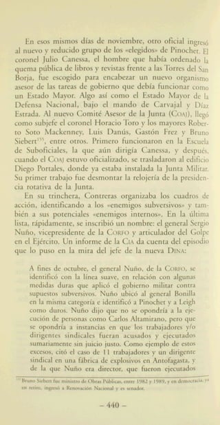 ismos dias de noviembre, otro oficial ingresd
nuevo p reducido grupo de 10s ccelegtdosn de Pinochet. FJ
coronel Jdio Canessa, el hombre que habia ordenado la
quema pdblica de libros y revistas frente a lasTorres del Sari
Borja, h e escogido para encabezar un nuevo organism0
asesor de las tareas de gobierno que debla hncionar coma
un Estado Mayor. Algo asi como el Estado Mayor de la
Defensa Nacional, bajo el mando de Carvajal y Diaz
Estrada. Al nuevo Comitt Asesor de la Junta (COAJ),lleg6
como subjefe el coronel Horacio Tor0 y 10s mayores Rober-
to Soto Mackenney, Luis D a h , Gastcin Frez y Bruno
Siebert'55,entre otros. Primer0 hncionaron en la Escuela
de Suboficiales, la que a6n dirigia Canessa, y despuks,
cuando el COAJestuvo oficializado, se trasladaron al edificio
Diego Portales, donde ya estaba instalada la Junta Militar.
Su primer trabajo h e desmontar la relojeria de la presiden-
cia rotativa de la Junta.
En su trinchera, Contreras organizaba 10s cuadros de
accicin, identifkando a 10s ccenemigos subversivos))y tam-
bitn a sus potenciales ccenemigos internosa. En la &ma
lista, ripidamente, se inscribi6 un nombre: el general Sergio
Nuiio, vicepresidente de la CORFOy articulador del Golpe
en el EjCrcito. Un informe de la CIAda cuenta del episodio
que lo pus0 en la rnira del jefe de la nueva DINA:
A fines de octubre, el general Nuiio, de la CORFO,se
identific6 con la linea suave, en relaci6n con algunas
medidas duras que aplic6 el gobierrio militar contra
supuestos subversivos. Nufio ubic6 al general Bonilla
en la misma categoria e identific6 a Pinochet y a Leigh
como duros. Nuho dijo que no se opondria a la eje-
cucibn de personas como Calos Altamiraao, pero que
se opondrla a insmcias en que'10s trabajadores y/o
dirigentes sindicjlles faera acusados y cjecutados
sumariarnensesin juicio justa Cmm ejemph de estos
mwm, cia5 el C%%D de 11 mbjadores y un dirigente
sind;Caen wlil &riC;r de explosivQsen AntoEgasm, y
de la que NUGOa-a k w , que fisersn ejseutadoa
~ 5 5 b ~ b ~ ~
a!dm.iqpx&aRmaw&n' N~haby~~o~cenrdoL
-440-
 