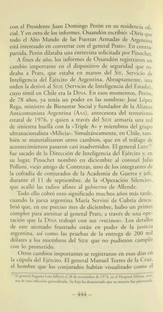 44.y e n otpwde 10s infbrmes,Ossand6n escribi6: ccDiriaque
todo el Alto Mando de las F u e m Armadas de Argentina
est& interesado en conversar con el general Prats,. En contra-
tmtida, Perbn ddataba una entrevista solicitadapor Pinocha.
A fines de aiio, 10s informes de Ossand6n registraron un
cambio importante en el dispositivo de seguridad que ro.-
deaba a Prats, que estaba en manos del SIE, Servicio de
Indigencia del Ejtrcito de Argentina. Abruptamente,
orden la derivb al SIDE(Servicio de Inteligencia del Estado),
cuyo sirnil en Chile era la DINA.En esos mornentos, Perh,
de 78 afios, ya tenia un poder en las sombras: Jost L6pa
Rega, ministro de Bienestar Social y fundador de la Alianzp
Anticornunista Argentina (AAA), antecesora del terrorismo
estatal de 1976, y quien a travts del SIDEarmaria una red
de siniestra huella con la {(TripleAHy rniernbros del grupo
ultranacionalistaccMilicim. Simultheamente, en Chile, tam-
bitn se materializaron otros cambios, que en el trifago de
acontecimientospasaron casi inadvertidos. El general L ~ t z ' ~ ~
h e sacado de la Direcci6n de Inteligencia del Ejtrcito y, en
su lugar, Pinochet nombr6 en diciembre al coronel Julio
Polloni, viejo amigo de Contreras, uno de 10s integrantesde
la cofradia de conjurados de la Academia de Guerra y jefe,
durante el 11 de septiembre, de la ccOperaci6n Silencioa.
que acall6 las radios afines a1 gobierno de Allende.
Todo ello cobr6 otro significado rnuchos aiios mds tarde,
cuando la jueza argentina Marla Servini de Cubrla descu-
bri6 que, en ese precis0 rnes de diciembre, hubo un primer
complot para asesinar al general Prats, a travts de una ope-
racibn que la DINAtrabaj6 con sus ccvecinosn. Los detalles
de este atentado frustrado estdn en poder de la justitia
argentina, asi como las pruebas de la entrega de 200 mil
dblares a 10s miembros del SIDEque no pudieron cum$
con lo prometido.
Otros -bios importantes se registraron en esos d b en
la cfipula del Ejkrcito. El general ManuelTorres de la CmZ,
el hombre que 10s conjurados habian visudizado corn0 el
.
15' El
h g u mLua &i6 d28 denoviembrcdc 1974,en el Hospiral MiliraGVkri-
Una h&cci6n genenlizada. Su hijaha denunciadoque au muerre fue proVoada.ma
-444-
 