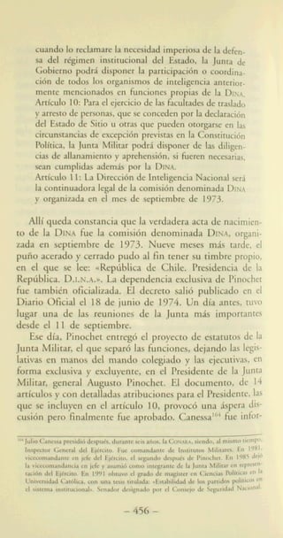 ci68 de todos 10s organismos de indigencia anterior-
mente mencionados en hnciones propias de la DINA.
Articulo 10:Parael ejercicio de las ficultades de traslado
y arrest0de personas, que se concedenpor la declaracibn
del Estado de Sitio u otras que pueden otorgarse en
cirmnstanciasde excepci6nprevistas en la Constitucidn
PoliUca, la Junta Militar PO& disponer de las ddigen-
cias de allanmiento y aprehensidn,si heren necesaria,
sean cumplidas adem& por la DINA.
Artlculo 11: La Direcci6nde InteligenciaNacional s e d
la continuadoralegal de la comisi6n denominada DINA
y organimda en el mes de septiembre de 1973.
AUi queda constancia que la verdadera acta de nacimiei
to de la DINAh e la comisi6n denominada DINA,organ
zada en septiembre de 1973. Nueve meses rnAs tarde,
pufio acerado y cerrdo pudo al fin tener su timbre propi
en el que se lee: uRephblica de Chile. Presidencia de
Repliblica. D.I.N.A.B.La dependencia exdusiva de Pinoch
h e tambitn oficializada. El decreto sali6 publicado en
Diario Oficial el 18 de junio de 1974. Un dia antes, tu1
lugar una de las reuniones de la Junta mAs important
desde el 11 de septiembre.
Ese dia, Pinochet entre& el proyecto de estatutos de
Junta Militar, el que separ6 las hnciones, dejando las legi
lativas en manos del mando colegiado y {as ejecutivas, f
&ma exdusiva y excluyente, en el Presidente de la Jun
Witat, general August0 Pinochet. El documento, de 1
afficulos y con detalladasatribuciones para el Presidente 1
que se incluyen en el articulo 10,provoc6 una Aspera
wibn pero finhente h e aprobado. Canessa"* h e in
J& Cancsraprmi& ~~, duranceseisafios,laC o w , siendo, almismo tiemPo*
Insg4soor Gene4 dol EjCrcito. Fuc Earnandance de Institurn Mditares. En 1981.
vicaapdantc en j& del Ejtrciro,el segundo despu(J de Pinochet. En 1985 del6
ki vimmmandancia en jcfe y asumid cDmo integranre de la Junra M i h r en rep--
dd BjlrcioO. & 1991 obma d gmdn dc magher en Cunei5 P o k h 6 en la
U m W Cadk,WP 'ullp iirulada:a E s t a b $ i & 10s partid- polltiws en
el sirtsma insehcionab. Senador designado por el Consejo de Seguridad Naciond,
164
-456 -
 