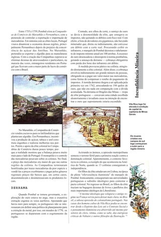 InconfidênciaMineira
Entre 1755 e 1759, Pombal criou as Companhi-
as de Comércio do Maranhão e Pernambuco, com a
pretensão de controlar a exportação e importação de
mercadorias. Em sintonia com as elites locais, Portugal
visava dinamizar a economia dessas regiões, princi-
palmente Pernambuco depois do prejuízo da concor-
rência do açúcar das Antilhas. No Maranhão,
pretendia-se exportar o algodão para as manufaturas
inglesas. Com a criação das Companhias esperava-se
eliminar dezenas de atravessadores e particulares, na
maioria das vezes, estrangeiros residentes em Portu-
gal que ficavam com a maior parte do lucro do comér-
cio com o Brasil.
No Maranhão, a Companhia de Comér-
cio vendeu escravos para os latifundiários que
plantavam algodão. Em Pernambuco, incenti-
vou a produção de açúcar, tabaco e anil cons-
truiu engenhos e realizou melhorias nos por-
tos. Porém o apoio da elite colonial às Compa-
nhias de Comércio durou pouco tempo, por-
que a realidade mostrou que a balança pesava muito
mais para o lado de Portugal. O monopólio e o controle
das mercadorias pesavam sobre os colonos. No final,
o preço das mercadorias era maior do que nas outras
regiões da colônia. As Companhias terminaram
hostilizadas por trazer mercadorias da pior espécie e
vendê-las a preços exorbitantes e pagar pelos gêneros
regionais preços tão baixos que, em certos casos,
desestimulavam e desinteressavam os produtores lo-
cais.
DERRAMADERRAMADERRAMADERRAMADERRAMA
Quando Pombal se tornou governante, a ex-
ploração do ouro estava no auge, mas a exaustiva
extração esgotou os veios auríferos. Apostando que
havia ouro para sempre, os portugueses não se inte-
ressaram em definir uma política de planejamento para
a extração do metal, por isso, em meados de 1770, os
portugueses se depararam com o esgotamento da
região.
Contudo, aos olhos da corte, o sumiço do ouro
se devia a desonestidade da elite, que sonegava os
impostos, não quitando os débitos com fisco real. Com
efeito, a lista de devedores era gigantesca, não havendo
minerador que, direta ou indiretamente, não estivesse
em débito com a corte real. Procurando coibir os
infratores, o marquês de Pombal decretou o tabelamen-
to do imposto mínimo anual em 100 arrobas.Aescassez
de ouro desencadeou o desrespeito à norma pombalina,
gerando a ameaça da derrama — cobrança obrigatória
com perda dos bens dos infratores em débito.
A medida provocou pânico na colônia, atingin-
do diretamente a elite colonial. Além disso, a cobrança
envolvia indiretamente um grande número de pessoas,
obrigando-as a pagar um valor maior nas mercadorias,
como forma de compensar o rombo do pagamento de
impostos. A temida derrama chegou a ser aplicada pela
primeira vez em 1762, arrecadando-se 194 quilos de
ouro, que não era nada em comparação com a dívida
acumulada. Na derrama os Dragões das Minas — tropa
de elite portuguesa — cercavam uma cidade escolhida
aleatoriamente e invadiam casas na intenção de encon-
trar o ouro que supostamente estaria escondido.
Acirrando os ânimos, a opressão metropolitana
semeou o terreno fértil para a primeira reação contra a
dominação colonial. Aparentemente, o contexto favo-
recia os colonos, a exemplo do que acontecera naAmé-
rica do Norte, quando as 13 colônias conseguiram a
independência.
Os filhos da elite estudavam em Lisboa, na época
de plena “efervescência iluminista” do marquês de
Pombal. Ironicamente, conseguiriam nas universidades
portuguesas o subsídio ideológico para contestar o
pacto colonial. No regresso ao Brasil, os filhos da elite
traziam na bagagem dezenas de livros e panfletos dos
mais importantes ideólogos do Liberalismo.
“A mesma ideologia que solapava o antigo re-
gime na França servia para deixar mais clara, no Bra-
sil, a odiosa opressão do colonialismo português. Nas
casas dos homens cultos de Vila Rica podia-se encon-
trar desde o Espírito das Leis até o Contrato Social e
o pensamento iluminista era absorvido até mesmo por
setores do clero, vítima, como se sabe, das enérgicas
críticas de Voltaire e outros filósofos da Ilustração.”2
Vila Rica logo foi
elevada à condição
de capital da
capitania de Minas
Gerais
Os muares
criados nos
campos do sul
logo começaram
a subir para a
região mineira
 