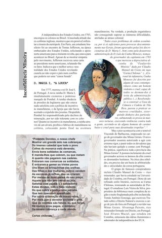 InconfidênciaMineira
A independência dos Estados Unidos, em 1783,
encorajou os colonos no Brasil.Ainusitada atitude das
ex-colônias inglesas, mostrava que era possível enfren-
tar a tirania da metrópole. Em Paris, um estudante bra-
sileiro foi ao encontro de Tomas Jefferson, na época
embaixador dos Estados Unidos, solicitando o apoio
norte-americano para a iminente revolta, que estava para
acontecer no Brasil. Apesar de se mostrar simpatia
pelo movimento, Jefferson escreveu uma carta
ao presidente norte-americano, relatando-lhe
os fatos. Indicava que o melhor seria a neu-
tralidade dos Estados Unidos revelando
cautela ao não expor o país num conflito
que poderia ser uma “canoa furada”.
D. MARIA I, “A LOUCA”D. MARIA I, “A LOUCA”D. MARIA I, “A LOUCA”D. MARIA I, “A LOUCA”D. MARIA I, “A LOUCA”
Em 1777, morreu o rei D. José I,
de Portugal. A nova rainha D. Maria I,
imediatamente exonerou o poderoso
marquês de Pombal. A rainha obedecia
às pressões da Inglaterra que não estava
nada satisfeita com a política de incentivo
às manufaturas, e da Igreja que não havia
aceitado a expulsão dos jesuítas. Despedido,
Pombal foi responsabilizado pelo declínio da
mineração, por ter sido tolerante com os colo-
nos! Quanto ao incentivo às manufaturas, a rainha atra-
vés de um alvará, proibiu o fabrico de manufaturas na
colônia, colocando ponto final na aventura
manufatureira. Na verdade, a produção engatinhava
não conseguindo superar as inúmeras dificuldades,
atreladas ao atraso colonial.
“Todos esses problemas de ordem econômi-
ca, por si só suficientes para provocar descontenta-
mento nas Gerais, foram agravados pelas leis discri-
cionárias de D. Maria I , bem como pela desastrosa
administração de D. Luís da Cunha Meneses, nomea-
do governador da capitania em 1783
e que mereceu a depreciativa al-
cunha de “Fanfarrão
Minésio” dada por Cláudio
Manuel da Costa em suas
“Cartas Chilenas”. (...)Co-
ronel de infantaria, Cunha
Meneses foi descrito por
alguns de seus contempo-
râneos como um homem
violento e cruel, capaz de
todos os desman-dos à
testa da administração
pública. (...). Resolvendo-
se a construir a Casa da
Câmara e Cadeia de Vila
Rica, passou a praticar as
maiores crueldades, extor-
quindo dinheiro dos particula-
res, submetendo os presos às mai-
ores torturas, exercendo violências contra toda
a gente, servindo-se de alguns homens de caráter
baixo e cruel para suas desatinadas tropelias”. 3
Mas o pior aconteceria com o temível
Visconde de Barbacena, empossado no car-
go de governador das Minas Gerais. O novo
governador assumiu autorizado a agir com
extremo rigor, e punir todos os devedores que
não haviam quitado a contas com Portugal.
Na prática, significava toda a província das
Minas Gerais! A postura inclemente do cruel
governador acirrou os ânimos da elite contra
os desmandos lusitanos. Na ótica dos rebel-
des, era preciso dar um basta às arbitrarieda-
des e atrocidades da coroa portuguesa.
O grupo de famosos conspiradores
incluía Cláudio Manuel da Costa — rico
minerador, que havia estudado na Universi-
dade de Coimbra, em Portugal. Dono de um
refinado estilo literário, escreveu as Cartas
Chilenas, ironizando as autoridades de Por-
tugal. O estudioso Luís Vieira da Silva, pro-
prietário da biblioteca mais completa da re-
gião e muito freqüentada pela elite esclarecida.
Tomás Antônio Gonzaga, que escreveu Tra-
tado sobre o Direito Natural e exerceu o car-
go de juiz-de-fora em Portugal e ouvidor nas
Minas Gerais. Alvarenga Peixoto, rico
minerador formado em Direito, em Portugal.
José Álvares Maciel, que estudou em
Coimbra, entusiasta das idéias iluministas e
admirador da independência dos EUA.
“Pretende Doroteo, o nosso chefe
Mostrar um grande zelo nas cobranças
Do imenso cabedal que todo o povo
Cofres do monarca está devendo;
Envia bons soldados às comarcas,
E manda-lhes que cobrem, ou que metam
A quanto não pagarem nas cadeias.
Entraram nas comarcas os soldados,
E entraram a gemer os tristes povos
Uns tiram os brinquinhos das orelhas
Das filhas e das mulheres, outros vendem
As escravas já velhas, que os criaram
Por menos de duas partes do seu preço.
Aquele que não tem cativo ou jóia,
Satisfaz com papéis e o soldadinho
Estas dívidas, cobra mais violento
Do que cobra a justiça uma parcela,
Que tem executivo aparelhado,
Por sábia ordenação do nosso reino.
Por mais que o devedor exclame e grite,
Que os créditos são falsos, ou que foram,
Há muitos anos pagos, o ministro
Da severa cobrança a nada atende.
Cartas chilenas.”
 