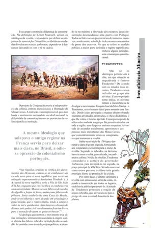 InconfidênciaMineira
Esse grupo constituía a liderança da conspira-
ção. Na definição de Kenett Maxwell, seriam os
ideólogos da revolta, responsáveis por definir os ob-
jetivos da insurreição. Com efeito, as dívidas acumula-
das derrubaram os mais poderosos, expondo-os à der-
rama e deixando-os com o pé na cadeia.
O projeto da Conjuração previa a independên-
cia da colônia, embora mencionasse a libertação de
Minas Gerais.Arestrição era compreensível, pois não
havia o sentimento nacionalista ou ideal nacional. A
dificuldade de comunicação entre as províncias da co-
lônia justifica a restrição.
“Nas reuniões, segundo se verifica dos depoi-
mentos das Devassas, cuidou-se de estabelecer um
escudo novo para a nova república, que seria um
triângulo representando a Santíssima Trindade. (...)
A capital da nova república seria a Vila de São João
d’El Rei, enquanto que em Vila Rica se estabeleceria
uma universidade. Montar-se-iam fábricas de tecidos
de algodão e forjas de ferro, assim como fábricas de
pólvora. Seria estabelecida uma Casa da Moeda,
onde se recolheria o ouro, ficando em circulação o
papel-moeda, que o representaria, tendo a oitava o
valor de mil e quinhentos. Não haveria cobrança de
dízimos pelo poder civil e os diamantes ficariam livres
para a extração de quem os quisesse buscar.” 4
A ideologia que norteou o movimento teve sé-
rias limitações, intimamente associadas à origem soci-
al elitista dos líderes rebeldes. A abolição da escravi-
dão foi omitida como tema do projeto político, aceitan-
do-se no máximo a libertação dos escravos, caso a in-
surreição desencadeasse uma guerra com Portugal.
Todos os líderes eram proprietários de inúmeros escra-
vos, sendo assim, a abolição ia de encontro aos anseios
de posse dos escravos. No que se refere ao modelo
político, a maior parte defendia o regime republicano,
embora alguns defendes-
sem a monarquia constitu-
cional.
TIRADENTESTIRADENTESTIRADENTESTIRADENTESTIRADENTES
Mas se os
ideólogos pertenciam à
elite, em que situação se
enquadraria o famoso
Tiradentes? De acordo
com os estudos mais re-
centes, Tiradentes estava
incluído no grupo dos
ativistas. Como o próprio
nome indica, os ativistas
tinham a incumbência de
divulgar o movimento. Joaquim José da Silva Xavier - o
Tiradentes, era o homem ideal para assumir essa fun-
ção. Desde cedo, perseguiu a riqueza desenvolvendo
inúmeras atividades, dentre elas, o ofício de dentista, o
que lhe valeu o famoso apelido. Conseguiu o posto de
alferes da cavalaria, cargo que lhe permitia circular por
toda a região, sem despertar maiores suspeitas. A von-
tade de ascender socialmente, aproximou-o das
pessoas mais importantes das Minas Gerais,
que coincidentemente eram os conspirado-
res que tramavam a revolta.
Sabia-se no início de 1789 que a der-
rama se daria logo em seguida, fornecendo
aos conjurados o estopim para o inicio da
revolta. Segundo os rebeldes, na derrama
haveria uma revolta generalizada, incendi-
ando a colônia. No dia da rebelião, Tiradentes
comandaria a captura do governador
Barbacena, para decapitá-lo em seguida, na
praça principal deVila Rica. Se tudo ocorresse
como estava previsto, o alferes teria grande
prestígio diante da população da cidade.
Por outro lado, o alferes defendeu a
revolta com entusiasmo além da conta, ex-
pondo a insurreição em todos os lugares,
onde havia público para ouvi-lo.Aatitude
de Tiradentes provocou a reação de
alguns rebeldes, que alertaram-no para o
perigo de uma eventual descoberta dos
planos.
A mesma ideologia que
solapava o antigo regime na
França servia para deixar
mais clara, no Brasil, a odio-
sa opressão do colonialismo
português.
 