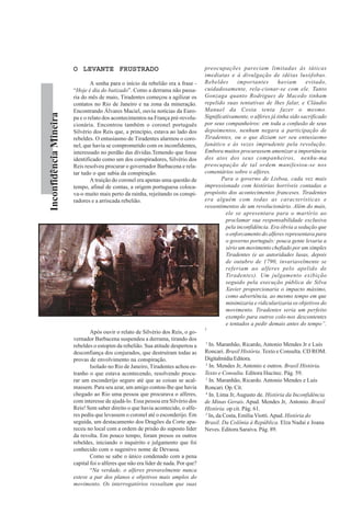 InconfidênciaMineira
O LEVANTE FRUSTRADOO LEVANTE FRUSTRADOO LEVANTE FRUSTRADOO LEVANTE FRUSTRADOO LEVANTE FRUSTRADO
A senha para o início da rebelião era a frase -
“Hoje é dia do batizado”. Como a derrama não passa-
ria do mês de maio, Tiradentes começou a agilizar os
contatos no Rio de Janeiro e na zona da mineração.
Encontrando Álvares Maciel, ouviu notícias da Euro-
pa e o relato dos acontecimentos na França pré-revolu-
cionária. Encontrou também o coronel português
Silvério dos Reis que, a princípio, estava ao lado dos
rebeldes. O entusiasmo de Tiradentes alarmou o coro-
nel, que havia se comprometido com os inconfidentes,
interessado no perdão das dívidas.Temendo que fosse
identificado como um dos conspiradores, Silvério dos
Reis resolveu procurar o governador Barbacena e rela-
tar tudo o que sabia da conspiração.
A traição do coronel era apenas uma questão de
tempo, afinal de contas, a origem portuguesa coloca-
va-o muito mais perto da rainha, rejeitando os conspi-
radores e a arriscada rebelião.
Após ouvir o relato de Silvério dos Reis, o go-
vernador Barbacena suspendeu a derrama, tirando dos
rebeldes o estopim da rebelião. Sua atitude despertou a
desconfiança dos conjurados, que destruíram todas as
provas de envolvimento na conspiração.
Isolado no Rio de Janeiro, Tiradentes achou es-
tranho o que estava acontecendo, resolvendo procu-
rar um esconderijo seguro até que as coisas se acal-
massem. Para seu azar, um amigo contou-lhe que havia
chegado ao Rio uma pessoa que procurava o alferes,
com interesse de ajudá-lo. Essa pessoa era Silvério dos
Reis! Sem saber direito o que havia acontecido, o alfe-
res pediu que levassem o coronel até o esconderijo. Em
seguida, um destacamento dos Dragões da Corte apa-
receu no local com a ordem de prisão do suposto líder
da revolta. Em pouco tempo, foram presos os outros
rebeldes, iniciando o inquérito e julgamento que foi
conhecido com o sugestivo nome de Devassa.
Como se sabe o único condenado com a pena
capital foi o alferes que não era líder de nada. Por que?
“Na verdade, o alferes provavelmente nunca
esteve a par dos planos e objetivos mais amplos do
movimento. Os interrogatórios ressaltam que suas
preocupações pareciam limitadas às táticas
imediatas e à divulgação de idéias lusófobas.
Rebeldes importantes haviam evitado,
cuidadosamente, rela-cionar-se com ele. Tanto
Gonzaga quanto Rodrigues de Macedo tinham
repelido suas tentativas de lhes falar, e Cláudio
Manuel da Costa tenta fazer o mesmo.
Significativamente, o alferes já tinha sido sacrificado
por seus companheiros: em toda a confusão de seus
depoimentos, nenhum negara a participação de
Tiradentes, ou o que diziam ser seu entusiasmo
fanático e às vezes imprudente pela revolução.
Embora muitos procurassem amenizar a importância
dos atos dos seus companheiros, nenhu-ma
preocupação de tal ordem manifestou-se nos
comentários sobre o alferes.
Para o governo de Lisboa, cada vez mais
impressionado com histórias horríveis contadas a
propósito dos acontecimentos franceses. Tiradentes
era alguém com todas as características e
ressentimentos de um revolucionário. Além do mais,
ele se apresentara para o martírio ao
proclamar sua responsabilidade exclusiva
pela inconfidência. Era óbvia a sedução que
o enforcamento do alferes representava para
o governo português: pouca gente levaria a
sério um movimento chefiado por um simples
Tiradentes (e as autoridades lusas, depois
de outubro de 1790, invariavelmente se
referiam ao alferes pelo apelido de
Tiradentes). Um julgamento exibição
seguido pela execução pública de Silva
Xavier proporcionaria o impacto máximo,
como advertência, ao mesmo tempo em que
minimizaria e ridicularizaria os objetivos do
movimento. Tiradentes seria um perfeito
exemplo para outros colo-nos descontentes
e tentados a pedir demais antes do tempo”.
5
1
In. Maranhão, Ricardo, Antonio Mendes Jr e Luís
Roncari. Brasil História. Texto e Consulta. CD ROM.
DigitalmídiaEditora.
2
In. Mendes Jr, Antonio e outros. Brasil História.
Texto e Consulta. Editora Hucitec. Pág. 59.
3
In. Maranhão, Ricardo. Antonio Mendes e Luís
Roncari. Op. Cit.
4
In. Lima Jr, Augusto de. História da Inconfidência
de Minas Gerais. Apud. Mendes Jr, Antonio. Brasil
História. op cit. Pág. 61.
5
In, da Costa, Emília Viotti.Apud. História do
Brasil. Da Colônia à República. Elza Nadai e Joana
Neves. Editora Saraiva. Pág. 89.
 