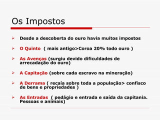 Os Impostos
   Desde a descoberta do ouro havia muitos impostos

   O Quinto ( mais antigo>Coroa 20% todo ouro )

   As Avenças (surgiu devido dificuldades de
    arrecadação do ouro)

   A Capitação (sobre cada escravo na mineração)

   A Derrama ( recaía sobre toda a população> confisco
    de bens e propriedades )

   As Entradas ( pedágio e entrada e saída da capitania.
    Pessoas e animais)
 