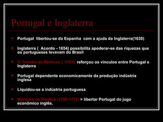 Portugal e Inglaterra
   Portugal libertou-se da Espanha com a ajuda da Inglaterra(1630)

   Inglaterra ( Acordo - 1654) possibilita apoderar-se das riquezas que
    os portugueses levavam do Brasil

   O Tratado de Methuen ( 1703): reforçou os vínculos entre Portugal e
    Inglaterra

   Portugal dependente economicamente da produção indústria
    inglesa

   Liquidou-se a indústria portuguesa

   Marquês de Pombal (1750-1777) > libertar Portugal do jugo
    econômico inglês.
 
