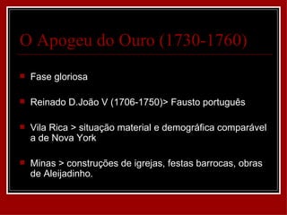 O Apogeu do Ouro (1730-1760)
   Fase gloriosa

   Reinado D.João V (1706-1750)> Fausto português

   Vila Rica > situação material e demográfica comparável
    a de Nova York

   Minas > construções de igrejas, festas barrocas, obras
    de Aleijadinho.
 