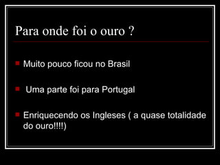 Para onde foi o ouro ?

   Muito pouco ficou no Brasil

   Uma parte foi para Portugal

   Enriquecendo os Ingleses ( a quase totalidade
    do ouro!!!!)
 
