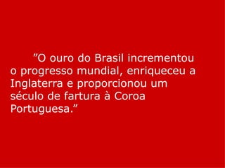 ”O ouro do Brasil incrementou
o progresso mundial, enriqueceu a
Inglaterra e proporcionou um
século de fartura à Coroa
Portuguesa.”
 