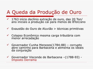 A Queda da Produção de Ouro
 1763 início declínio extração de ouro, das 20 Ton/
  ano iniciais a produção cai para menos de 8Ton/ano

 Exaustão do Ouro de Aluvião > técnicas primitivas

 Colapso Econômico mesma carga tributária com
  menor arrecadação

 Governador Cunha Menezes(1784-88) – corrupto
  abre caminho para Barbacena e alimenta os ideais
  da conjuração

 Governador Visconde de Barbacena –(1788-93) -
  Imposto Derrama
 
