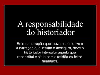 A responsabilidade
  do historiador
Entre a narração que louva sem motivo e
a narração que insulta e desfigura, deve o
     historiador intercalar aquela que
 reconstitui e situa com exatidão os feitos
                  humanos.
 