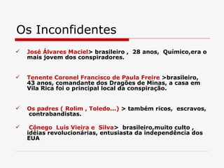 Os Inconfidentes
   José Álvares Maciel> brasileiro , 28 anos, Químico,era o
    mais jovem dos conspiradores.


   Tenente Coronel Francisco de Paula Freire >brasileiro,
    43 anos, comandante dos Dragões de Minas, a casa em
    Vila Rica foi o principal local da conspiração.


   Os padres ( Rolim , Toledo...) > também ricos, escravos,
    contrabandistas.

    Cônego Luís Vieira e Silva> brasileiro,muito culto ,
    idéias revolucionárias, entusiasta da independência dos
    EUA
 