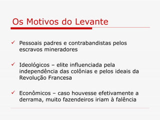 Os Motivos do Levante

 Pessoais padres e contrabandistas pelos
  escravos mineradores

 Ideológicos – elite influenciada pela
  independência das colônias e pelos ideais da
  Revolução Francesa

 Econômicos – caso houvesse efetivamente a
  derrama, muito fazendeiros iriam à falência
 