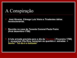 A Conspiração
    José Álvares ,Cônego Luiz Vieira e Tiradentes idéias
    revolucionárias.


   Reunião na casa do Tenente Coronel Paula Freire
    (final dezembro-1788)


   A luta armada prevista para o dia da Derrama ( Fevereiro 1789)
    > ocupariam Vila Rica, tomariam os quartéis e estradas >
    Senha “ Tal dia é o batizado”
 