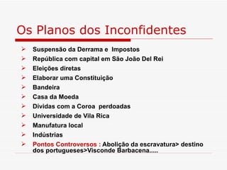 Os Planos dos Inconfidentes
   Suspensão da Derrama e Impostos
   República com capital em São João Del Rei
   Eleições diretas
   Elaborar uma Constituição
   Bandeira
   Casa da Moeda
   Dívidas com a Coroa perdoadas
   Universidade de Vila Rica
   Manufatura local
   Indústrias
   Pontos Controversos : Abolição da escravatura> destino
    dos portugueses>Visconde Barbacena.....
 