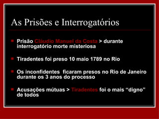 As Prisões e Interrogatórios
   Prisão Cláudio Manuel da Costa > durante
    interrogatório morte misteriosa

   Tiradentes foi preso 10 maio 1789 no Rio

   Os inconfidentes ficaram presos no Rio de Janeiro
    durante os 3 anos do processo

   Acusações mútuas > Tiradentes foi o mais “digno”
    de todos
 