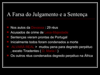 A Farsa do Julgamento e a Sentença

   Nos autos da Devassa : 29 réus
   Acusados de crime de Lesa-Majestade
   Sentenças vieram prontas de Portugal
   Inicialmente todos foram condenados a morte
    ALVARÁ REAL > mudou pena para degredo perpétuo
    , exceto Tiradentes ( D. Maria I )
   Os outros réus condenados degredo perpétuo na África
 