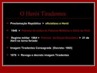O Herói Tiradentes
   Proclamação República > oficializou o Herói

   1946 > Patrono de todas as Polícias Militares e Civis do País

   Regime militar 1964 > Patrono da Nação Brasileira > 21 de
    Abril se torna feriado

   Imagem Tiradentes Consagrada (Decreto- 1965)

   1976 > Revoga o decreto imagem Tiradentes
 