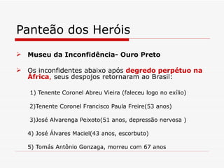 Panteão dos Heróis
 Museu da Inconfidência- Ouro Preto

 Os inconfidentes abaixo após degredo perpétuo na
  África, seus despojos retornaram ao Brasil:

   1) Tenente Coronel Abreu Vieira (faleceu logo no exílio)

   2)Tenente Coronel Francisco Paula Freire(53 anos)

   3)José Alvarenga Peixoto(51 anos, depressão nervosa )

   4) José Álvares Maciel(43 anos, escorbuto)

   5) Tomás Antônio Gonzaga, morreu com 67 anos
 