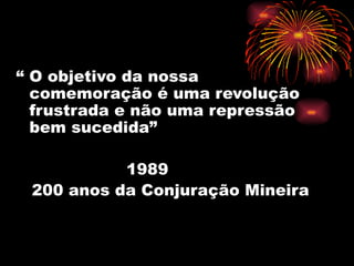 “ O objetivo da nossa
  comemoração é uma revolução
  frustrada e não uma repressão
  bem sucedida”

           1989
 200 anos da Conjuração Mineira
 