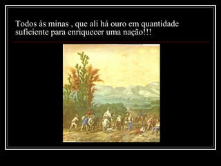 Todos às minas , que ali há ouro em quantidade
suficiente para enriquecer uma nação!!!
 