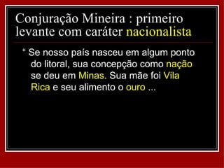 Conjuração Mineira : primeiro
levante com caráter nacionalista
 “ Se nosso país nasceu em algum ponto
   do litoral, sua concepção como nação
   se deu em Minas. Sua mãe foi Vila
   Rica e seu alimento o ouro ...
 