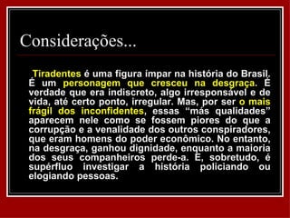 Considerações...
  Tiradentes é uma figura ímpar na história do Brasil.
 É um personagem que cresceu na desgraça. É
 verdade que era indiscreto, algo irresponsável e de
 vida, até certo ponto, irregular. Mas, por ser o mais
 frágil dos inconfidentes, essas “más qualidades”
 aparecem nele como se fossem piores do que a
 corrupção e a venalidade dos outros conspiradores,
 que eram homens do poder econômico. No entanto,
 na desgraça, ganhou dignidade, enquanto a maioria
 dos seus companheiros perde-a. E, sobretudo, é
 supérfluo investigar a história policiando ou
 elogiando pessoas.
 