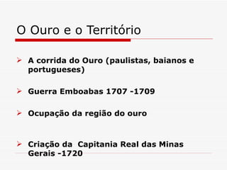 O Ouro e o Território

 A corrida do Ouro (paulistas, baianos e
  portugueses)

 Guerra Emboabas 1707 -1709

 Ocupação da região do ouro



 Criação da Capitania Real das Minas
  Gerais -1720
 