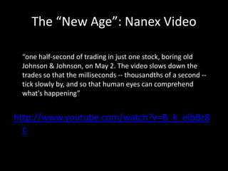 The “New Age”: Nanex Video
“one half-second of trading in just one stock, boring old
Johnson & Johnson, on May 2. The video slows down the
trades so that the milliseconds -- thousandths of a second -tick slowly by, and so that human eyes can comprehend
what's happening”.

http://www.youtube.com/watch?v=B_k_elbBz8
c

 