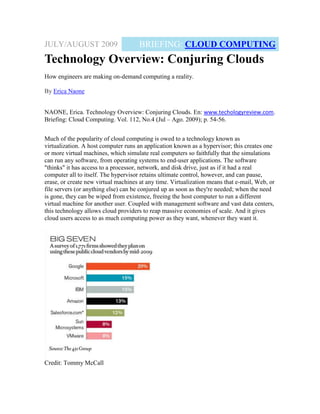 JULY/AUGUST 2009                     BRIEFING: CLOUD COMPUTING
Technology Overview: Conjuring Clouds
How engineers are making on-demand computing a reality.

By Erica Naone


NAONE, Erica. Technology Overview: Conjuring Clouds. En: www.techologyreview.com.
Briefing: Cloud Computing. Vol. 112, No.4 (Jul – Ago. 2009); p. 54-56.


Much of the popularity of cloud computing is owed to a technology known as
virtualization. A host computer runs an application known as a hypervisor; this creates one
or more virtual machines, which simulate real computers so faithfully that the simulations
can run any software, from operating systems to end-user applications. The software
"thinks" it has access to a processor, network, and disk drive, just as if it had a real
computer all to itself. The hypervisor retains ultimate control, however, and can pause,
erase, or create new virtual machines at any time. Virtualization means that e-mail, Web, or
file servers (or anything else) can be conjured up as soon as they're needed; when the need
is gone, they can be wiped from existence, freeing the host computer to run a different
virtual machine for another user. Coupled with management software and vast data centers,
this technology allows cloud providers to reap massive economies of scale. And it gives
cloud users access to as much computing power as they want, whenever they want it.




Credit: Tommy McCall
 