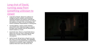 Long shot of David,
running away from
something unknown to
viewer
• Long shot of David- allows for audience to
recognise David’s isolation and loneliness
(evoking sympathy and sadness towards the
character). It also increases tension, as it forces
the audience to take in his surroundings and
look for whatever David believes is chasing him.
• Low key lighting- used to create shadows
around the room. A ghostly image is created
through many shadows and the silhouette of
David created as a result.
• Hand held shot- There is a hand held shot as
David runs into this room, shutting the door
behind him. Creates a dramatic, frantic
atmosphere.
• Lack of sound- All we here as David runs into
the room is his faint footsteps. This highlights
how small he is compared to the severity of his
situation/ his emotions, again making the
audience feel even more sorrow for him.
 