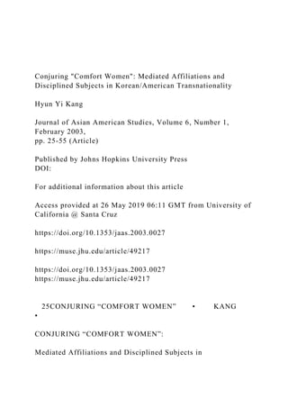Conjuring "Comfort Women": Mediated Affiliations and
Disciplined Subjects in Korean/American Transnationality
Hyun Yi Kang
Journal of Asian American Studies, Volume 6, Number 1,
February 2003,
pp. 25-55 (Article)
Published by Johns Hopkins University Press
DOI:
For additional information about this article
Access provided at 26 May 2019 06:11 GMT from University of
California @ Santa Cruz
https://doi.org/10.1353/jaas.2003.0027
https://muse.jhu.edu/article/49217
https://doi.org/10.1353/jaas.2003.0027
https://muse.jhu.edu/article/49217
25CONJURING “COMFORT WOMEN” • KANG
•
CONJURING “COMFORT WOMEN”:
Mediated Affiliations and Disciplined Subjects in
 