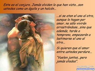 Este es el conjuro. Jamás olviden lo que han visto...son
ustedes como un águila y un halcón...
...si se atan el uno al otro,
aunque lo hagan por
amor, no sólo vivirán
arrastrándose...sino que
además, tarde o
temprano, empezarán a
lastimarse el uno al
otro...
Si quieren que el amor
entre ustedes perdure...

“Vuelen juntos...pero
jamás atados”.

 