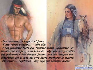 -Nos amamos...- empezó el joven
-Y nos vamos a casar....- dijo ella.
-Y nos queremos tanto que tenemos miedo...queremos un
hechizo, un conjuro, o un talismán...algo que nos garantice
que podremos estar siempre juntos...que nos asegure que
estaremos uno al lado del otro hasta encontrar la muerte.
-Por favor...-repitieron – hay algo que podamos hacer?

 