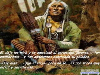 El viejo los miró y se emocionó al verlos tan jóvenes... tan
enamorados...y tan anhelantes esperando su palabra...

-Hay algo....-dijo el viejo- pero no sé...es una tarea muy
difícil y sacrificada...

 