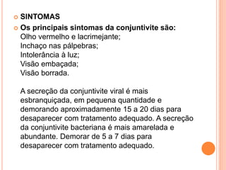  SINTOMAS
 Os principais sintomas da conjuntivite são:
Olho vermelho e lacrimejante;
Inchaço nas pálpebras;
Intolerância à luz;
Visão embaçada;
Visão borrada.
A secreção da conjuntivite viral é mais
esbranquiçada, em pequena quantidade e
demorando aproximadamente 15 a 20 dias para
desaparecer com tratamento adequado. A secreção
da conjuntivite bacteriana é mais amarelada e
abundante. Demorar de 5 a 7 dias para
desaparecer com tratamento adequado.
 