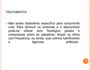TRATAMENTO
 Não existe tratamento específico para conjuntivite
viral. Para diminuir os sintomas e o desconforto
pode-se utilizar soro fisiológico gelado e
compressas sobre as pálpebras, limpar os olhos
com frequência, ou ainda, usar colírios lubrificantes
e lágrimas artificiais.
 