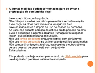  Algumas medidas podem ser tomadas para se evitar a
propagação da conjuntivite viral:
Lave suas mãos com frequência.
Não coloque as mãos nos olhos para evitar a recontaminação.
Evite coçar os olhos para diminuir a irritação da área.
Lave as mãos antes e depois do uso de colírios ou pomadas.
Ao usar, não encoste o frasco do colírios ou da pomada no olho.
Evite a exposição à agentes irritantes (fumaça) e/ou alégenos
(pólen) que podem causar a conjuntivite.
Não use lentes de contato enquanto estiver com conjuntivite.
Não use lentes de contato se estiver usando colírios ou pomadas.
Não compartilhar lençóis, toalhas, travesseiros e outros objetos
de uso pessoal de quem está com conjuntivite;
Evitar piscinas.
É importante que haja o acompanhamento do oftalmologista para
um diagnóstico preciso e tratamento adequado.
 