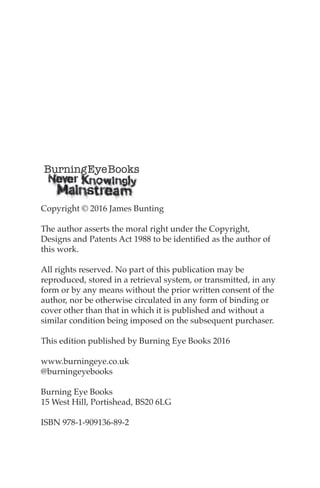 Copyright © 2016 James Bunting
the author asserts the moral right under the Copyright,
Designs and Patents Act 1988 to be identified as the author of
this work.
All rights reserved. no part of this publication may be
reproduced, stored in a retrieval system, or transmitted, in any
form or by any means without the prior written consent of the
author, nor be otherwise circulated in any form of binding or
cover other than that in which it is published and without a
similar condition being imposed on the subsequent purchaser.
this edition published by Burning eye Books 2016
www.burningeye.co.uk
@burningeyebooks
Burning eye Books
15 West Hill, Portishead, BS20 6LG
ISBn 978-1-909136-89-2
 