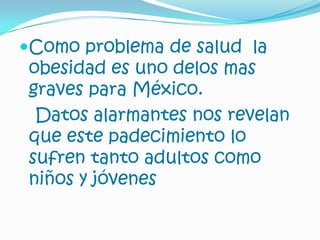 Como problema de salud la obesidad es uno delos mas graves para México.Datos alarmantes nos revelan que este padecimiento lo sufren tanto adultos como niños y jóvenes