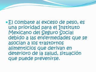 El combate al exceso de peso, es una prioridad para el Instituto Mexicano del Seguro Social debido a las enfermedades que se asocian a los trastornos alimenticios que derivan en deterioro de la salud, situación que puede prevenirse.