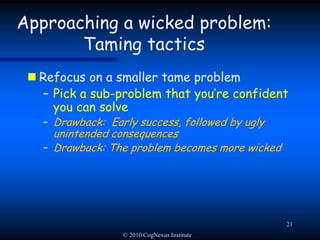 © 2010 CogNexus Institute18Approaching a wicked problem: Taming tactics Freeze the problem definitionGet agreement on the problem statement, then block any further discussion about the problemDrawback: Blocks learningDrawback: Frustrates innovation