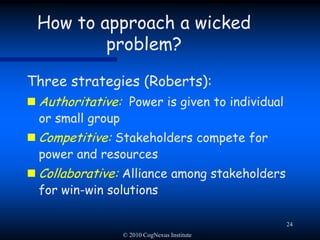 © 2010 CogNexus Institute21Approaching a wicked problem: Taming tacticsRefocus on a smaller tame problemPick a sub-problem that you’re confident you can solveDrawback:  Early success, followed by ugly unintended consequencesDrawback: The problem becomes more wicked