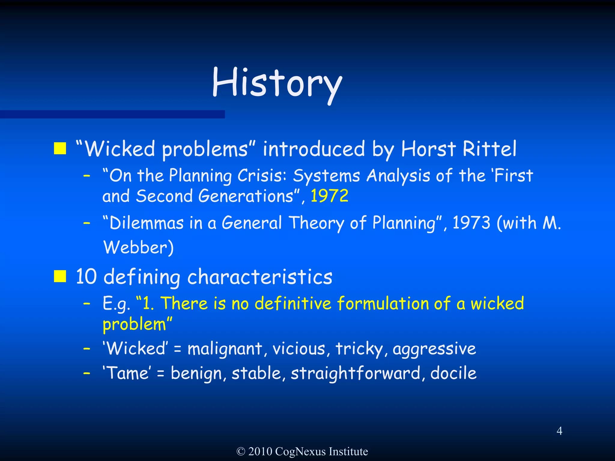 © 2010 CogNexus Institute4History“Wicked problems” introduced by Horst Rittel“On the Planning Crisis: Systems Analysis of the ‘First and Second Generations”, 1972“Dilemmas in a General Theory of Planning”, 1973 (with M. Webber)10 defining characteristicsE.g. “1. There is no definitive formulation of a wicked problem”‘Wicked’ = malignant, vicious, tricky, aggressive‘Tame’ = benign, stable, straightforward, docile
