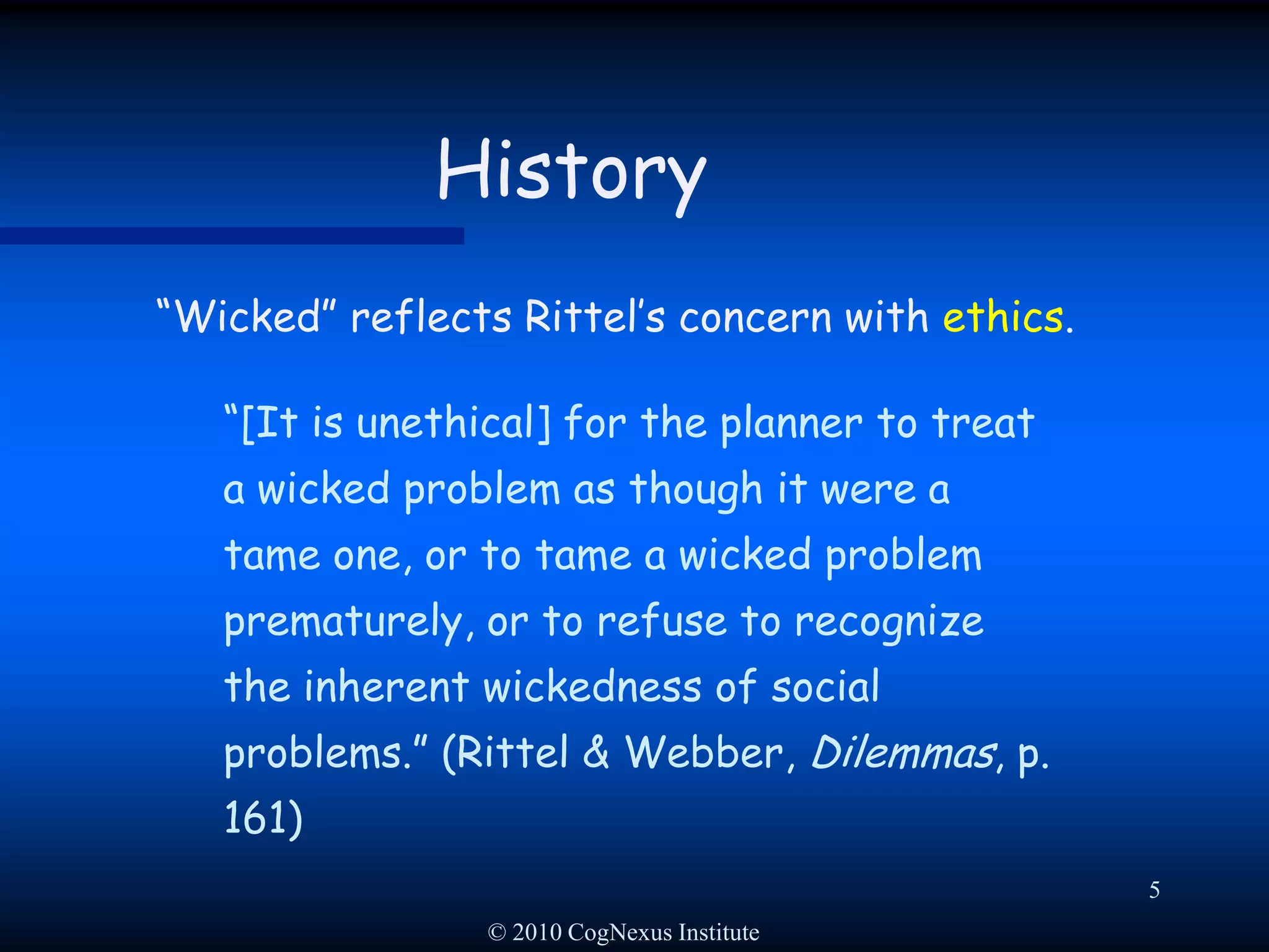 © 2010 CogNexus Institute5History“Wicked” reflects Rittel’s concern with ethics.  “[It is unethical] for the planner to treat a wicked problem as though it were a tame one, or to tame a wicked problem prematurely, or to refuse to recognize the inherent wickedness of social problems.” (Rittel & Webber, Dilemmas, p. 161)