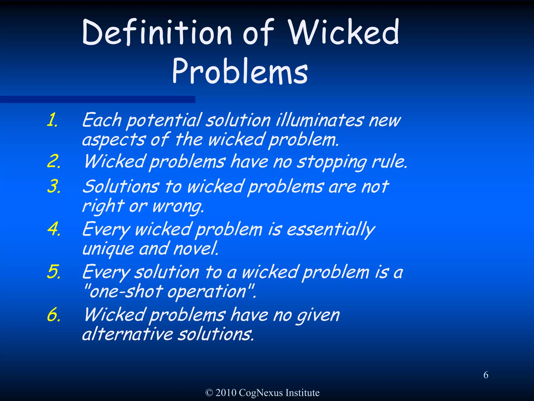 © 2010 CogNexus Institute6Definition of Wicked ProblemsEach potential solution illuminates new aspects of the wicked problem.Wicked problems have no stopping rule. Solutions to wicked problems are not right or wrong.Every wicked problem is essentially unique and novel. Every solution to a wicked problem is a "one-shot operation".Wicked problems have no given alternative solutions. 