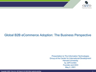Global B2B eCommerce Adoption: The Business Perspective




                                                                         Presentation to The Information Technologies
                                                                       Group at the Center for International Development
                                                                                      Harvard University
                                                                                        by Jeff Conklin
                                                                                       Founder and CEO
                                                                                          May 2, 2001

Copyright ©2001, Ozro Inc. US Patent 6,141,653 Other patents pending                                                       1
 