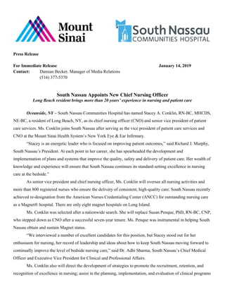 Press Release
For Immediate Release January 14, 2019
Contact: Damian Becker, Manager of Media Relations
(516) 377-5370
South Nassau Appoints New Chief Nursing Officer
Long Beach resident brings more than 20 years’ experience in nursing and patient care
Oceanside, NY – South Nassau Communities Hospital has named Stacey A. Conklin, RN-BC, MHCDS,
NE-BC, a resident of Long Beach, NY, as its chief nursing officer (CNO) and senior vice president of patient
care services. Ms. Conklin joins South Nassau after serving as the vice president of patient care services and
CNO at the Mount Sinai Health System’s New York Eye & Ear Infirmary.
“Stacey is an energetic leader who is focused on improving patient outcomes,” said Richard J. Murphy,
South Nassau’s President. At each point in her career, she has spearheaded the development and
implementation of plans and systems that improve the quality, safety and delivery of patient care. Her wealth of
knowledge and experience will ensure that South Nassau continues its standard-setting excellence in nursing
care at the bedside.”
As senior vice president and chief nursing officer, Ms. Conklin will oversee all nursing activities and
more than 800 registered nurses who ensure the delivery of consistent, high-quality care. South Nassau recently
achieved re-designation from the American Nurses Credentialing Center (ANCC) for outstanding nursing care
as a Magnet® hospital. There are only eight magnet hospitals on Long Island.
Ms. Conklin was selected after a nationwide search. She will replace Susan Penque, PhD, RN-BC, CNP,
who stepped down as CNO after a successful seven-year tenure. Ms. Penque was instrumental in helping South
Nassau obtain and sustain Magnet status.
“We interviewed a number of excellent candidates for this position, but Stacey stood out for her
enthusiasm for nursing, her record of leadership and ideas about how to keep South Nassau moving forward to
continually improve the level of bedside nursing care,” said Dr. Adhi Sharma, South Nassau’s Chief Medical
Officer and Executive Vice President for Clinical and Professional Affairs.
Ms. Conklin also will direct the development of strategies to promote the recruitment, retention, and
recognition of excellence in nursing; assist in the planning, implementation, and evaluation of clinical programs
 